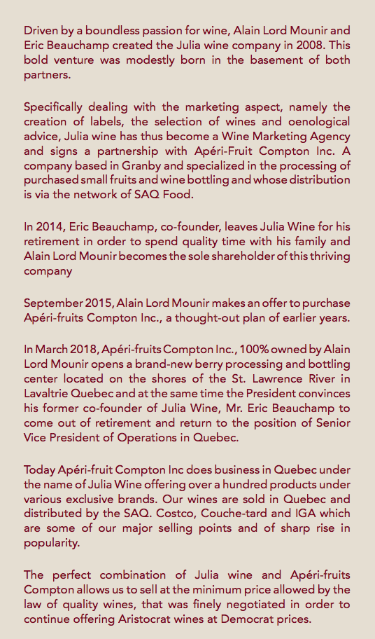  Driven by a boundless passion for wine, Alain Lord Mounir and Eric Beauchamp created the Julia wine company in 2008. This bold venture was modestly born in the basement of both partners. Specifically dealing with the marketing aspect, namely the creation of labels, the selection of wines and oenological advice, Julia wine has thus become a Wine Marketing Agency and signs a partnership with Apéri-Fruit Compton Inc. A company based in Granby and specialized in the processing of purchased small fruits and wine bottling and whose distribution is via the network of SAQ Food. In 2014, Eric Beauchamp, co-founder, leaves Julia Wine for his retirement in order to spend quality time with his family and Alain Lord Mounir becomes the sole shareholder of this thriving company September 2015, Alain Lord Mounir makes an offer to purchase Apéri-fruits Compton Inc., a thought-out plan of earlier years. In March 2018, Apéri-fruits Compton Inc., 100% owned by Alain Lord Mounir opens a brand-new berry processing and bottling center located on the shores of the St. Lawrence River in Lavaltrie Quebec and at the same time the President convinces his former co-founder of Julia Wine, Mr. Eric Beauchamp to come out of retirement and return to the position of Senior Vice President of Operations in Quebec. Today Apéri-fruit Compton Inc does business in Quebec under the name of Julia Wine offering over a hundred products under various exclusive brands. Our wines are sold in Quebec and distributed by the SAQ. Costco, Couche-tard and IGA which are some of our major selling points and of sharp rise in popularity. The perfect combination of Julia wine and Apéri-fruits Compton allows us to sell at the minimum price allowed by the law of quality wines, that was finely negotiated in order to continue offering Aristocrat wines at Democrat prices.