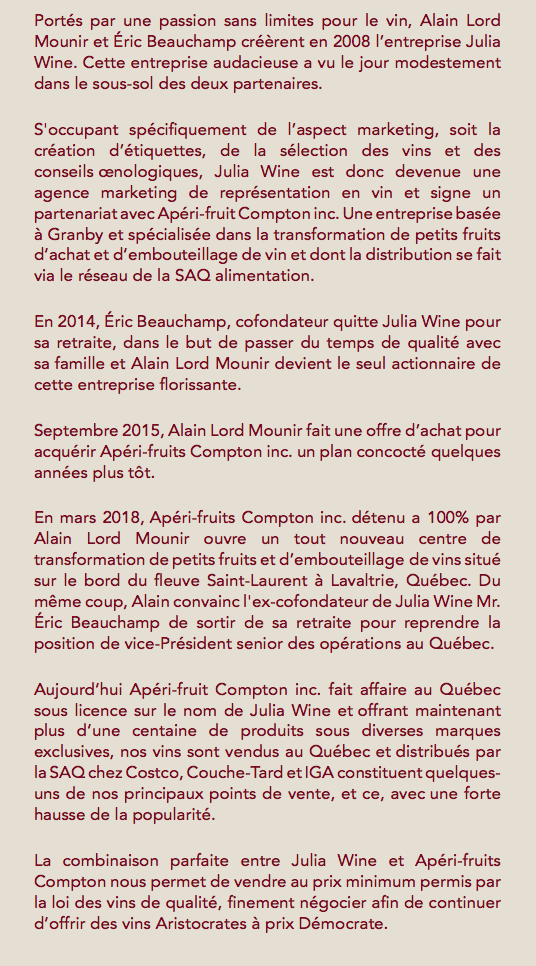 Portés par une passion sans limites pour le vin, Alain Lord Mounir et Éric Beauchamp créèrent en 2008 l’entreprise Julia Wine. Cette entreprise audacieuse a vu le jour modestement dans le sous-sol des deux partenaires. S'occupant spécifiquement de l’aspect marketing, soit la création d’étiquettes, de la sélection des vins et des conseils œnologiques, Julia Wine est donc devenue une agence marketing de représentation en vin et signe un partenariat avec Apéri-fruit Compton inc. Une entreprise basée à Granby et spécialisée dans la transformation de petits fruits d’achat et d’embouteillage de vin et dont la distribution se fait via le réseau de la SAQ alimentation. En 2014, Éric Beauchamp, cofondateur quitte Julia Wine pour sa retraite, dans le but de passer du temps de qualité avec sa famille et Alain Lord Mounir devient le seul actionnaire de cette entreprise florissante. Septembre 2015, Alain Lord Mounir fait une offre d’achat pour acquérir Apéri-fruits Compton inc. un plan concocté quelques années plus tôt. En mars 2018, Apéri-fruits Compton inc. détenu a 100% par Alain Lord Mounir ouvre un tout nouveau centre de transformation de petits fruits et d’embouteillage de vins situé sur le bord du fleuve Saint-Laurent à Lavaltrie, Québec. Du même coup, Alain convainc l'ex-cofondateur de Julia Wine Mr. Éric Beauchamp de sortir de sa retraite pour reprendre la position de vice-Président senior des opérations au Québec. Aujourd’hui Apéri-fruit Compton inc. fait affaire au Québec sous licence sur le nom de Julia Wine et offrant maintenant plus d’une centaine de produits sous diverses marques exclusives, nos vins sont vendus au Québec et distribués par la SAQ chez Costco, Couche-Tard et IGA constituent quelques-uns de nos principaux points de vente, et ce, avec une forte hausse de la popularité. La combinaison parfaite entre Julia Wine et Apéri-fruits Compton nous permet de vendre au prix minimum permis par la loi des vins de qualité, finement négocier afin de continuer d’offrir des vins Aristocrates à prix Démocrate.