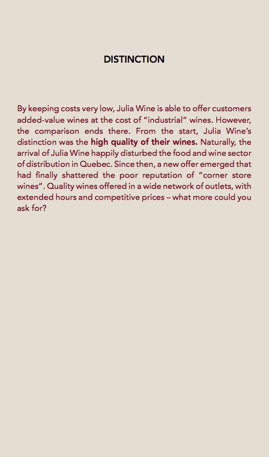  DISTINCTION By keeping costs very low, Julia Wine is able to offer customers added-value wines at the cost of “industrial” wines. However, the comparison ends there. From the start, Julia Wine’s distinction was the high quality of their wines. Naturally, the arrival of Julia Wine happily disturbed the food and wine sector of distribution in Quebec. Since then, a new offer emerged that had finally shattered the poor reputation of “corner store wines”. Quality wines offered in a wide network of outlets, with extended hours and competitive prices – what more could you ask for? 
